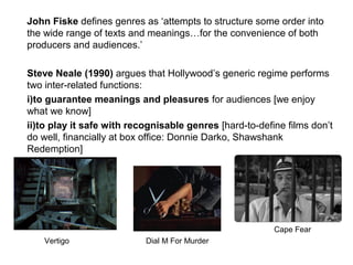 John Fiske defines genres as ‘attempts to structure some order into
the wide range of texts and meanings…for the convenience of both
producers and audiences.’
Steve Neale (1990) argues that Hollywood’s generic regime performs
two inter-related functions:
i)to guarantee meanings and pleasures for audiences [we enjoy
what we know]
ii)to play it safe with recognisable genres [hard-to-define films don’t
do well, financially at box office: Donnie Darko, Shawshank
Redemption]
Dial M For Murder
Cape Fear
Vertigo Dial M For Murder
 