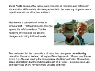 Steve Neale declares that 'genres are instances of repetition and difference'
He adds that 'difference is absolutely essential to the economy of genre': mere
repetition would not attract an audience.
Memento is a conventional thriller in
terms of plot – Protagonist seeks revenge
against his wife’s murderer. Yet the
narrative style creates the generic
divergence in being told backwards
Texts often exhibit the conventions of more than one genre. John Hartley
notes that 'the same text can belong to different genres in different countries or
times' E.g. Alien as bearing the iconography of a Science Fiction film (setting,
props, characters), but the stylistic approach of a Horror – Extreme close-ups
and heavy use of low-key lighting to unsettle audience
 
