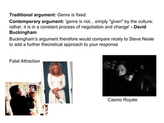 Traditional argument: Genre is fixed.
Contemporary argument: 'genre is not... simply "given" by the culture:
rather, it is in a constant process of negotiation and change' - David
Buckingham
Buckingham’s argument therefore would compare nicely to Steve Neale
to add a further theoretical approach to your response
Fatal Attraction
Casino Royale Casino Royale
 