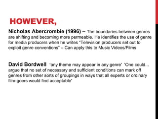 Nicholas Abercrombie (1996) – The boundaries between genres
are shifting and becoming more permeable. He identifies the use of genre
for media producers when he writes “Television producers set out to
exploit genre conventions” – Can apply this to Music Videos/Films
David Bordwell ‘any theme may appear in any genre' ‘One could...
argue that no set of necessary and sufficient conditions can mark off
genres from other sorts of groupings in ways that all experts or ordinary
film-goers would find acceptable'
HOWEVER,
 