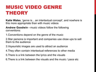 MUSIC VIDEO GENRE
THEORY
Katie Wales, 'genre is... an intertextual concept', and nowhere is
this more appropriate than with music videos
Andrew Goodwin - music videos follow the following
conventions:
1.Conventions depend on the genre of the music
2.Star persona is important and companies use close ups to sell
them to the audience
3.Voyeuristic images are used to attract an audience
4.They often contain intertextual references to other media
5.There is a link between the lyrics and the visuals
6.There is a link between the visuals and the music / pace etc
 