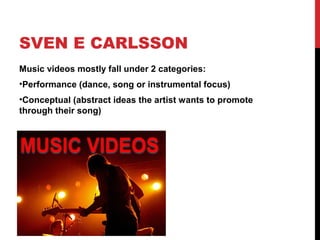 SVEN E CARLSSON
Music videos mostly fall under 2 categories:
•Performance (dance, song or instrumental focus)
•Conceptual (abstract ideas the artist wants to promote
through their song)
 