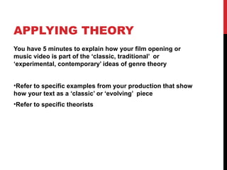 APPLYING THEORY
You have 5 minutes to explain how your film opening or
music video is part of the ‘classic, traditional’ or
‘experimental, contemporary’ ideas of genre theory
•Refer to specific examples from your production that show
how your text as a ‘classic’ or ‘evolving’ piece
•Refer to specific theorists
 