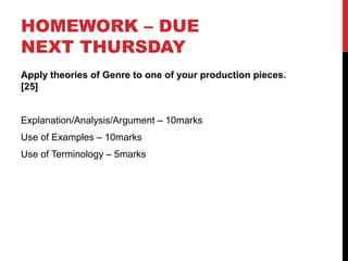 HOMEWORK – DUE
NEXT THURSDAY
Apply theories of Genre to one of your production pieces.
[25]
Explanation/Analysis/Argument – 10marks
Use of Examples – 10marks
Use of Terminology – 5marks
 