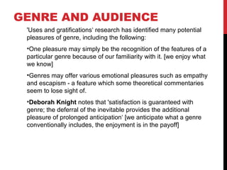 'Uses and gratifications‘ research has identified many potential
pleasures of genre, including the following:
•One pleasure may simply be the recognition of the features of a
particular genre because of our familiarity with it. [we enjoy what
we know]
•Genres may offer various emotional pleasures such as empathy
and escapism - a feature which some theoretical commentaries
seem to lose sight of.
•Deborah Knight notes that 'satisfaction is guaranteed with
genre; the deferral of the inevitable provides the additional
pleasure of prolonged anticipation‘ [we anticipate what a genre
conventionally includes, the enjoyment is in the payoff]
GENRE AND AUDIENCE
 
