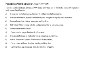 PROBLEMS WITH GENRE CLASSIFICATION
Theorist and Critic Rick Altman (1999) came up with a list of points he found problematic
with genre classification .
a) Genre is a useful category, because it bridges multiple concerns.
b) Genres are defined by the film industry and recognised by the mass audience.
c) Genres have clear, stable identities and borders.
d) Individual films belong wholly and permanently to a single genre.
e) Genres are transhistorical.
f) Genres undergo predictable development.
g) Genres are located in particular topic, structure and corpus.
h) Genre films share certain fundamental characteristic.
i) Genres have either a ritual or ideological function.
j) Genre critics are distanced from the practice of genre.
 