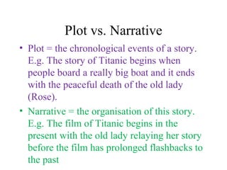 Plot vs. Narrative
• Plot = the chronological events of a story.
E.g. The story of Titanic begins when
people board a really big boat and it ends
with the peaceful death of the old lady
(Rose).
• Narrative = the organisation of this story.
E.g. The film of Titanic begins in the
present with the old lady relaying her story
before the film has prolonged flashbacks to
the past
 