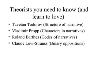 Theorists you need to know (and
learn to love)
• Tzvetan Todorov (Structure of narrative)
• Vladimir Propp (Characters in narratives)
• Roland Barthes (Codes of narratives)
• Claude Levi-Strauss (Binary oppositions)
 