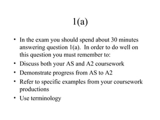 1(a)
• In the exam you should spend about 30 minutes
answering question 1(a). In order to do well on
this question you must remember to:
• Discuss both your AS and A2 coursework
• Demonstrate progress from AS to A2
• Refer to specific examples from your coursework
productions
• Use terminology
 