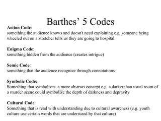 Barthes’ 5 CodesAction Code:
something the audience knows and doesn't need explaining e.g. someone being
wheeled out on a stretcher tells us they are going to hospital
Enigma Code:
something hidden from the audience (creates intrigue)
Semic Code:
something that the audience recognize through connotations
Symbolic Code:
Something that symbolizes a more abstract concept e.g. a darker than usual room of
a murder scene could symbolize the depth of darkness and depravity
Cultural Code:
Something that is read with understanding due to cultural awareness (e.g. youth
culture use certain words that are understood by that culture)
 