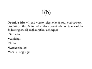 1(b)
Question 1(b) will ask you to select one of your coursework
products, either AS or A2 and analyse it relation to one of the
following specified theoretical concepts:
•Narrative
•Audience
•Genre
•Representation
•Media Language
 