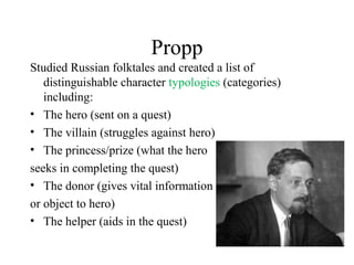 Propp
Studied Russian folktales and created a list of
distinguishable character typologies (categories)
including:
• The hero (sent on a quest)
• The villain (struggles against hero)
• The princess/prize (what the hero
seeks in completing the quest)
• The donor (gives vital information
or object to hero)
• The helper (aids in the quest)
 