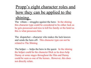 Propp’s eight character roles and
how they can be applied to the
shining.
The villain— struggles against the hero- In the shining
this character type could be considered to be either Jack as
he gets possessed and tries to kill his family or the hotel as
this is what possesses him.
The dispatcher—character who makes the lack known
and sends the hero off- This character type can not be
related to The Shining
The helper — helps the hero in the quest- In the shining
the helper could be the character Dick as he does help
Danny at some stages throughout the film and Danny
could be seen as one of the heroes.. However, this does
not directly relate.
 