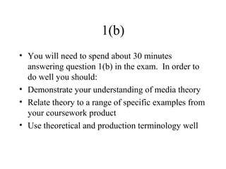 1(b)
• You will need to spend about 30 minutes
answering question 1(b) in the exam. In order to
do well you should:
• Demonstrate your understanding of media theory
• Relate theory to a range of specific examples from
your coursework product
• Use theoretical and production terminology well
 