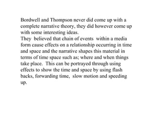 Bordwell and Thompson never did come up with a
complete narrative theory, they did however come up
with some interesting ideas.
They believed that chain of events within a media
form cause effects on a relationship occurring in time
and space and the narrative shapes this material in
terms of time space such as; where and when things
take place. This can be portrayed through using
effects to show the time and space by using flash
backs, forwarding time, slow motion and speeding
up.
 