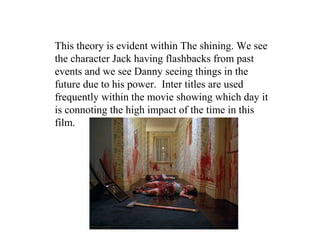 This theory is evident within The shining. We see
the character Jack having flashbacks from past
events and we see Danny seeing things in the
future due to his power. Inter titles are used
frequently within the movie showing which day it
is connoting the high impact of the time in this
film.
 
