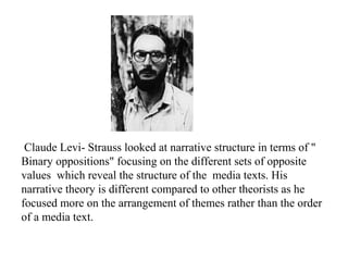 Claude Levi- Strauss looked at narrative structure in terms of "
Binary oppositions" focusing on the different sets of opposite
values which reveal the structure of the media texts. His
narrative theory is different compared to other theorists as he
focused more on the arrangement of themes rather than the order
of a media text.
 