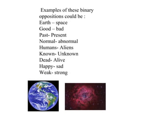 Examples of these binary
oppositions could be :
Earth – space
Good – bad
Past- Present
Normal- abnormal
Humans- Aliens
Known- Unknown
Dead- Alive
Happy- sad
Weak- strong
 