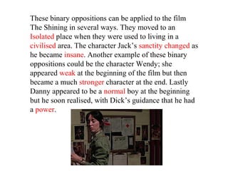 These binary oppositions can be applied to the film
The Shining in several ways. They moved to an
Isolated place when they were used to living in a
civilised area. The character Jack’s sanctity changed as
he became insane. Another example of these binary
oppositions could be the character Wendy; she
appeared weak at the beginning of the film but then
became a much stronger character at the end. Lastly
Danny appeared to be a normal boy at the beginning
but he soon realised, with Dick’s guidance that he had
a power.
 
