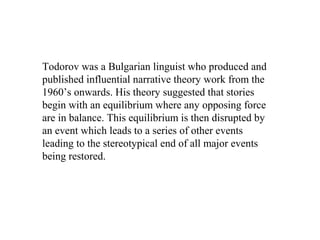 Todorov was a Bulgarian linguist who produced and
published influential narrative theory work from the
1960’s onwards. His theory suggested that stories
begin with an equilibrium where any opposing force
are in balance. This equilibrium is then disrupted by
an event which leads to a series of other events
leading to the stereotypical end of all major events
being restored.
 