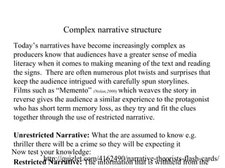 Complex narrative structure
Today’s narratives have become increasingly complex as
producers know that audiences have a greater sense of media
literacy when it comes to making meaning of the text and reading
the signs. There are often numerous plot twists and surprises that
keep the audience intrigued with carefully spun storylines.
Films such as “Memento” (Nolan,2000) which weaves the story in
reverse gives the audience a similar experience to the protagonist
who has short term memory loss, as they try and fit the clues
together through the use of restricted narrative.
Unrestricted Narrative: What the are assumed to know e.g.
thriller there will be a crime so they will be expecting it
Restricted Narrative: The information that is withheld from thehttp://quizlet.com/4162490/narrative-theorists-flash-cards/
Now test your knowledge:
 