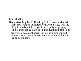 John Hartley
His best-selling book, Reading Television published
inin 1978 andco-authored with John Fiske, was the
first to analyse television from a cultural perspective,
and is considered a defining publication in the field.
This work also established Hartley as a pioneer and
international leader in contemporary television and
cultural studies.
 