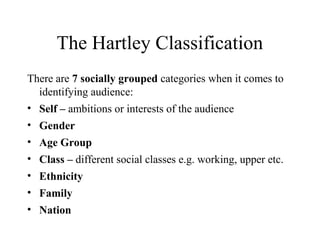 The Hartley Classification
There are 7 socially grouped categories when it comes to
identifying audience:
• Self – ambitions or interests of the audience
• Gender
• Age Group
• Class – different social classes e.g. working, upper etc.
• Ethnicity
• Family
• Nation
 