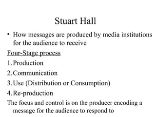 Stuart Hall
• How messages are produced by media institutions
for the audience to receive
Four-Stage process
1.Production
2.Communication
3.Use (Distribution or Consumption)
4.Re-production
The focus and control is on the producer encoding a
message for the audience to respond to
 