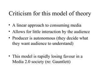 Criticism for this model of theory
• A linear approach to consuming media
• Allows for little interaction by the audience
• Producer is autonomous (they decide what
they want audience to understand)
• This model is rapidly losing favour in a
Media 2.0 society (re: Gauntlett)
 