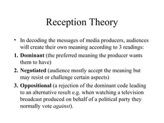Reception Theory
• In decoding the messages of media producers, audiences
will create their own meaning according to 3 readings:
1. Dominant (the preferred meaning the producer wants
them to have)
2. Negotiated (audience mostly accept the meaning but
may resist or challenge certain aspects)
3. Oppositional (a rejection of the dominant code leading
to an alternative result e.g. when watching a television
broadcast produced on behalf of a political party they
normally vote against).
 