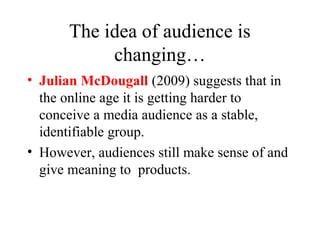 The idea of audience is
changing…
• Julian McDougall (2009) suggests that in
the online age it is getting harder to
conceive a media audience as a stable,
identifiable group.
• However, audiences still make sense of and
give meaning to products.
 