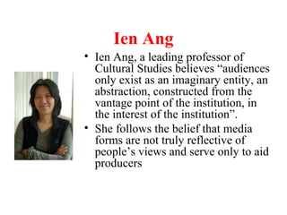 Ien Ang
• Ien Ang, a leading professor of
Cultural Studies believes “audiences
only exist as an imaginary entity, an
abstraction, constructed from the
vantage point of the institution, in
the interest of the institution”.
• She follows the belief that media
forms are not truly reflective of
people’s views and serve only to aid
producers
 