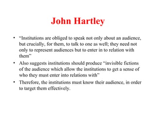 John Hartley
• “Institutions are obliged to speak not only about an audience,
but crucially, for them, to talk to one as well; they need not
only to represent audiences but to enter in to relation with
them”
• Also suggests institutions should produce “invisible fictions
of the audience which allow the institutions to get a sense of
who they must enter into relations with”
• Therefore, the institutions must know their audience, in order
to target them effectively.
 