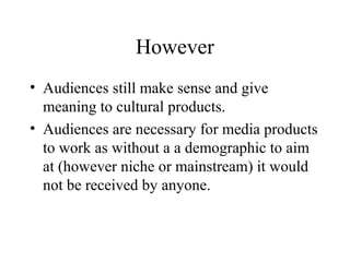 However
• Audiences still make sense and give
meaning to cultural products.
• Audiences are necessary for media products
to work as without a a demographic to aim
at (however niche or mainstream) it would
not be received by anyone.
 