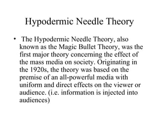 Hypodermic Needle Theory
•  The Hypodermic Needle Theory, also
known as the Magic Bullet Theory, was the
first major theory concerning the effect of
the mass media on society. Originating in
the 1920s, the theory was based on the
premise of an all-powerful media with
uniform and direct effects on the viewer or
audience. (i.e. information is injected into
audiences)
 