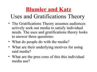 Blumler and Katz
Uses and Gratifications Theory
• The Gratifications Theory assumes audiences
actively seek out media to satisfy individual
needs. The uses and gratifications theory looks
to answer three questions:
• What do people do with the media?
• What are their underlying motives for using
said media?
• What are the pros cons of this this individual
media use?
 