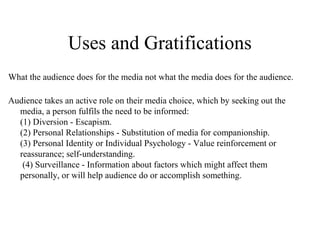 Uses and Gratifications
What the audience does for the media not what the media does for the audience.
Audience takes an active role on their media choice, which by seeking out the
media, a person fulfils the need to be informed:
(1) Diversion - Escapism.
(2) Personal Relationships - Substitution of media for companionship.
(3) Personal Identity or Individual Psychology - Value reinforcement or
reassurance; self-understanding.
(4) Surveillance - Information about factors which might affect them
personally, or will help audience do or accomplish something.
 