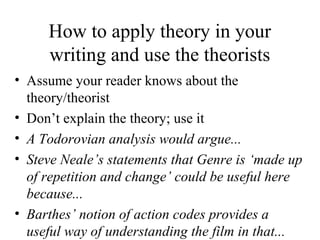 How to apply theory in your
writing and use the theorists
• Assume your reader knows about the
theory/theorist
• Don’t explain the theory; use it
• A Todorovian analysis would argue...
• Steve Neale’s statements that Genre is ‘made up
of repetition and change’ could be useful here
because...
• Barthes’ notion of action codes provides a
useful way of understanding the film in that...
 
