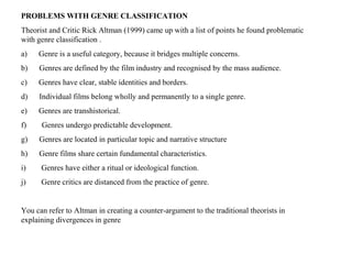 PROBLEMS WITH GENRE CLASSIFICATION
Theorist and Critic Rick Altman (1999) came up with a list of points he found problematic
with genre classification .
a) Genre is a useful category, because it bridges multiple concerns.
b) Genres are defined by the film industry and recognised by the mass audience.
c) Genres have clear, stable identities and borders.
d) Individual films belong wholly and permanently to a single genre.
e) Genres are transhistorical.
f) Genres undergo predictable development.
g) Genres are located in particular topic and narrative structure
h) Genre films share certain fundamental characteristics.
i) Genres have either a ritual or ideological function.
j) Genre critics are distanced from the practice of genre.
You can refer to Altman in creating a counter-argument to the traditional theorists in
explaining divergences in genre
 