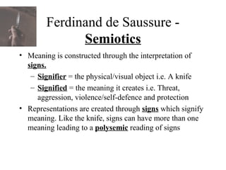 Ferdinand de Saussure -
Semiotics
• Meaning is constructed through the interpretation of
signs.
– Signifier = the physical/visual object i.e. A knife
– Signified = the meaning it creates i.e. Threat,
aggression, violence/self-defence and protection
• Representations are created through signs which signify
meaning. Like the knife, signs can have more than one
meaning leading to a polysemic reading of signs
 