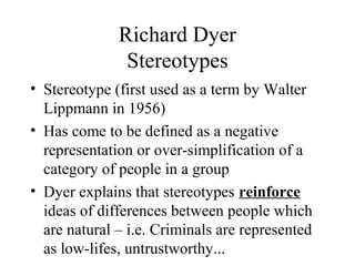 Richard Dyer
Stereotypes
• Stereotype (first used as a term by Walter
Lippmann in 1956)
• Has come to be defined as a negative
representation or over-simplification of a
category of people in a group
• Dyer explains that stereotypes reinforce
ideas of differences between people which
are natural – i.e. Criminals are represented
as low-lifes, untrustworthy...
 