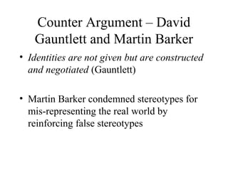 Counter Argument – David
Gauntlett and Martin Barker
• Identities are not given but are constructed
and negotiated (Gauntlett)
• Martin Barker condemned stereotypes for
mis-representing the real world by
reinforcing false stereotypes
 