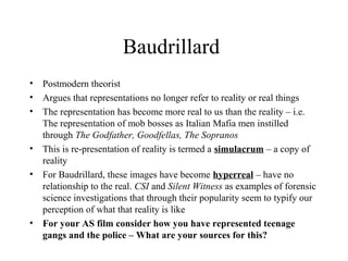 Baudrillard
• Postmodern theorist
• Argues that representations no longer refer to reality or real things
• The representation has become more real to us than the reality – i.e.
The representation of mob bosses as Italian Mafia men instilled
through The Godfather, Goodfellas, The Sopranos
• This is re-presentation of reality is termed a simulacrum – a copy of
reality
• For Baudrillard, these images have become hyperreal – have no
relationship to the real. CSI and Silent Witness as examples of forensic
science investigations that through their popularity seem to typify our
perception of what that reality is like
• For your AS film consider how you have represented teenage 
gangs and the police – What are your sources for this?
 