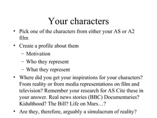 Your characters
• Pick one of the characters from either your AS or A2
film
• Create a profile about them
– Motivation
– Who they represent
– What they represent
• Where did you get your inspirations for your characters?
From reality or from media representations on film and
television? Remember your research for AS Cite these in
your answer. Real news stories (BBC) Documentaries?
Kidulthood? The Bill? Life on Mars…?
• Are they, therefore, arguably a simulacrum of reality?
 