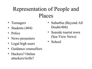 Representation of People and
Places
• Teenagers
• Students (404)
• Police
• News presenters
• Legal high users
• Guidance counsellors
• Hackers? Online
attackers/trolls?
• Suburbia (Beyond All
Doubt/404)
• Seaside tourist town
(Sea View News)
• School
 