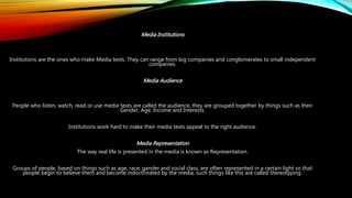 Media Institutions
Institutions are the ones who make Media texts. They can range from big companies and conglomerates to small independent
companies.
Media Audience
People who listen, watch, read or use media texts are called the audience, they are grouped together by things such as their
Gender, Age, Income and Interests.
Institutions work hard to make their media texts appeal to the right audience.
Media Representation
The way real life is presented in the media is known as Representation.
Groups of people, based on things such as age, race, gander and social class, are often represented in a certain light so that
people begin to believe them and become indoctrinated by the media, such things like this are called Stereotyping.
 