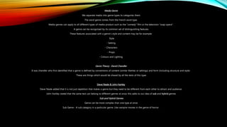 Media Genre
We separate media into genre types to categories them.
The word genre comes from the French word type.
Media genres can apply to all different types of media product such as the "comedy" film or the television "soap opera".
A genre can be recognised by its common set of distinguishing features.
These features associated with a genre's style and content may be for example:
Style
- Setting
- Characters
- Props
- Colours and Lighting
Genre Theory : David Chandler
It was chandler who first identified that a genre is defined by conventions of content (similar themes or settings) and form (including structure and style).
These are things which would be shared by all the texts of this type.
Steve Neale & John Hartley
Steve Neale added that it is not just repetition that makes a genre but they need to be different from each other to attract and audience.
John Hartley stated that the same text can belong to different genres at once. this adds to our idea of sub and hybrid genres.
Sub and Hybrid Genres
Genre can be more complex than one type at once.
Sub Genre - A sub category in a particular genre. Like vampire movies in the genre of horror.
 