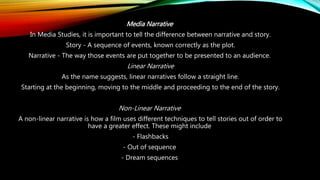 Media Narrative
In Media Studies, it is important to tell the difference between narrative and story.
Story - A sequence of events, known correctly as the plot.
Narrative - The way those events are put together to be presented to an audience.
Linear Narrative
As the name suggests, linear narratives follow a straight line.
Starting at the beginning, moving to the middle and proceeding to the end of the story.
Non-Linear Narrative
A non-linear narrative is how a film uses different techniques to tell stories out of order to
have a greater effect. These might include
- Flashbacks
- Out of sequence
- Dream sequences
 