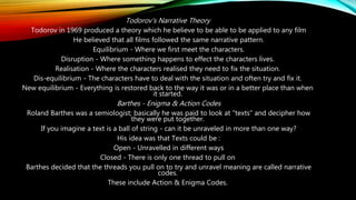 Todorov's Narrative Theory
Todorov in 1969 produced a theory which he believe to be able to be applied to any film
He believed that all films followed the same narrative pattern.
Equilibrium - Where we first meet the characters.
Disruption - Where something happens to effect the characters lives.
Realisation - Where the characters realised they need to fix the situation.
Dis-equilibrium - The characters have to deal with the situation and often try and fix it.
New equilibrium - Everything is restored back to the way it was or in a better place than when
it started.
Barthes - Enigma & Action Codes
Roland Barthes was a semiologist; basically he was paid to look at "texts" and decipher how
they were put together.
If you imagine a text is a ball of string - can it be unraveled in more than one way?
His idea was that Texts could be :
Open - Unravelled in different ways
Closed - There is only one thread to pull on
Barthes decided that the threads you pull on to try and unravel meaning are called narrative
codes.
These include Action & Enigma Codes.
 