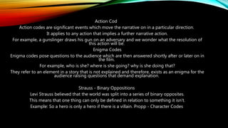 Action Cod
Action codes are significant events which move the narrative on in a particular direction.
It applies to any action that implies a further narrative action.
For example, a gunslinger draws his gun on an adversary and we wonder what the resolution of
this action will be.
Enigma Codes
Enigma codes pose questions to the audience which are then answered shortly after or later on in
the film.
For example, who is she? where is she going? why is she doing that?
They refer to an element in a story that is not explained and therefore, exists as an enigma for the
audience raising questions that demand explanation.
Strauss - Binary Oppositions
Levi Strauss believed that the world was split into a series of binary opposites.
This means that one thing can only be defined in relation to something it isn't.
Example: So a hero is only a hero if there is a villain. Propp - Character Codes
 